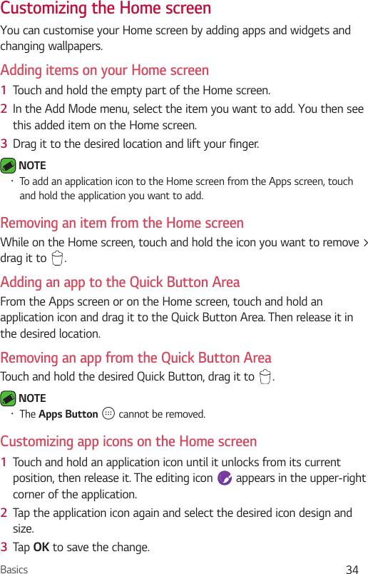 Basics 34Customizing the Home screen You can customise your Home screen by adding apps and widgets and changing wallpapers. Adding items on your Home screen1  Touch and hold the empty part of the Home screen. 2  In the Add Mode menu, select the item you want to add. You then see this added item on the Home screen.3  Drag it to the desired location and lift your finger. NOTE •  To add an application icon to the Home screen from the Apps screen, touch and hold the application you want to add.Removing an item from the Home screenWhile on the Home screen, touch and hold the icon you want to remove &gt; drag it to  .Adding an app to the Quick Button AreaFrom the Apps screen or on the Home screen, touch and hold an application icon and drag it to the Quick Button Area. Then release it in the desired location.Removing an app from the Quick Button AreaTouch and hold the desired Quick Button, drag it to  . NOTE •  The Apps Button   cannot be removed.Customizing app icons on the Home screen1  Touch and hold an application icon until it unlocks from its current position, then release it. The editing icon   appears in the upper-right corner of the application.2  Tap the application icon again and select the desired icon design and size. 3  Tap OK to save the change.