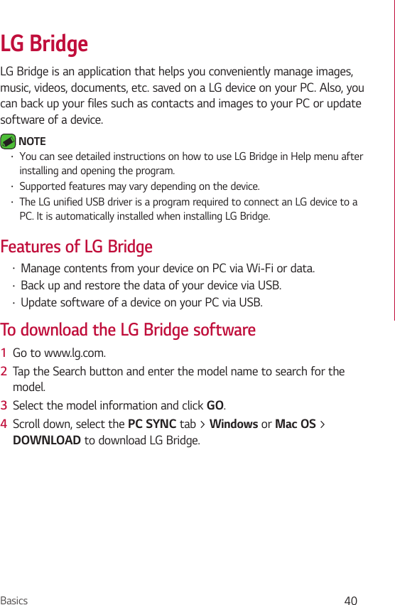 Basics 40LG BridgeLG Bridge is an application that helps you conveniently manage images, music, videos, documents, etc. saved on a LG device on your PC. Also, you can back up your files such as contacts and images to your PC or update software of a device. NOTE •  You can see detailed instructions on how to use LG Bridge in Help menu after installing and opening the program. •  Supported features may vary depending on the device. •  The LG unified USB driver is a program required to connect an LG device to a PC. It is automatically installed when installing LG Bridge.Features of LG Bridge •  Manage contents from your device on PC via Wi-Fi or data.•  Back up and restore the data of your device via USB.•  Update software of a device on your PC via USB. To download the LG Bridge software1  Go to www.lg.com.2  Tap the Search button and enter the model name to search for the model.3  Select the model information and click GO.4  Scroll down, select the PC SYNC tab &gt; Windows or Mac OS &gt; DOWNLOAD to download LG Bridge.
