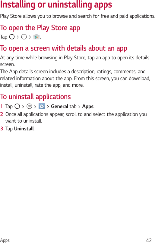 Apps 42Installing or uninstalling appsPlay Store allows you to browse and search for free and paid applications.To open the Play Store appTap   &gt;   &gt;  .To open a screen with details about an appAt any time while browsing in Play Store, tap an app to open its details screen.The App details screen includes a description, ratings, comments, and related information about the app. From this screen, you can download, install, uninstall, rate the app, and more.To uninstall applications1  Tap   &gt;   &gt;   &gt; General tab &gt; Apps.2  Once all applications appear, scroll to and select the application you want to uninstall.3  Tap Uninstall.