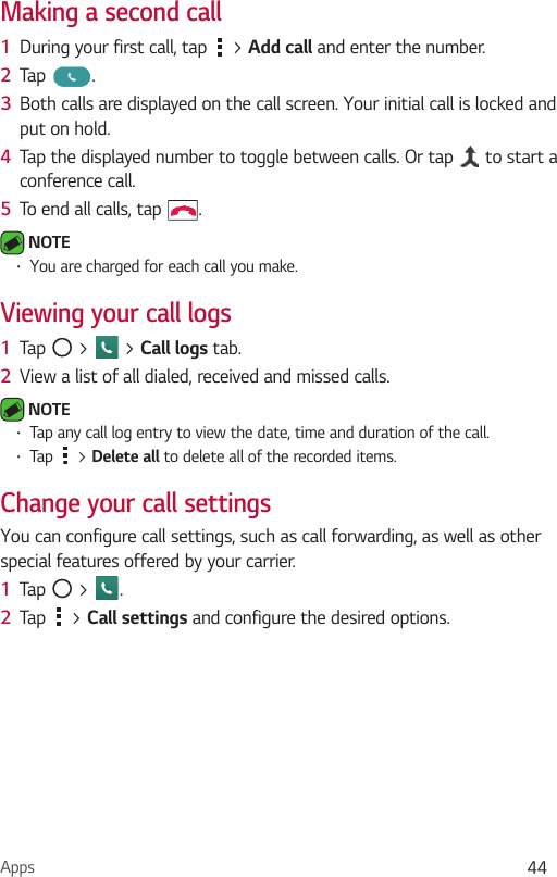 Apps 44Making a second call1  During your first call, tap   &gt; Add call and enter the number. 2  Tap  .3  Both calls are displayed on the call screen. Your initial call is locked and put on hold.4  Tap the displayed number to toggle between calls. Or tap   to start a conference call.5  To end all calls, tap  . NOTE •  You are charged for each call you make.Viewing your call logs1  Tap   &gt;   &gt; Call logs tab.2  View a list of all dialed, received and missed calls. NOTE  •  Tap any call log entry to view the date, time and duration of the call.•  Tap   &gt; Delete all to delete all of the recorded items.Change your call settingsYou can configure call settings, such as call forwarding, as well as other special features offered by your carrier. 1  Tap   &gt;  .2  Tap   &gt; Call settings and configure the desired options.