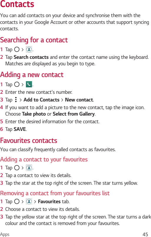 Apps 45ContactsYou can add contacts on your device and synchronise them with the contacts in your Google Account or other accounts that support syncing contacts.Searching for a contact1  Tap   &gt;  . 2  Tap Search contacts and enter the contact name using the keyboard. Matches are displayed as you begin to type.Adding a new contact1  Tap   &gt;  .2  Enter the new contact&apos;s number.3  Tap   &gt; Add to Contacts &gt; New contact. 4  If you want to add a picture to the new contact, tap the image icon. Choose Take photo or Select from Gallery.5  Enter the desired information for the contact.6  Tap SAVE.Favourites contactsYou can classify frequently called contacts as favourites.Adding a contact to your favourites1  Tap   &gt;  .2  Tap a contact to view its details.3  Tap the star at the top right of the screen. The star turns yellow.Removing a contact from your favourites list1  Tap   &gt;   &gt; Favourites tab.2  Choose a contact to view its details.3  Tap the yellow star at the top right of the screen. The star turns a dark colour and the contact is removed from your favourites.