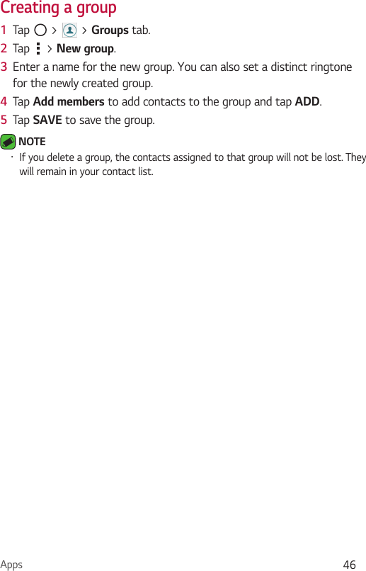 Apps 46Creating a group1  Tap   &gt;   &gt; Groups tab.2  Tap   &gt; New group.3  Enter a name for the new group. You can also set a distinct ringtone for the newly created group.4  Tap Add members to add contacts to the group and tap ADD.5  Tap SAVE to save the group. NOTE •  If you delete a group, the contacts assigned to that group will not be lost. They will remain in your contact list.