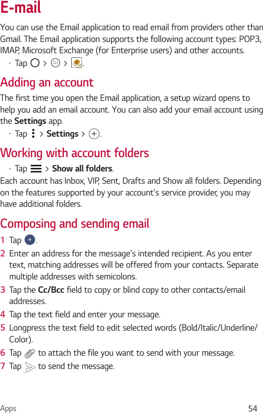 Apps 54E-mailYou can use the Email application to read email from providers other than Gmail. TheEmail application supports the following account types: POP3, IMAP, Microsoft Exchange (for Enterprise users) and other accounts.•  Tap   &gt;   &gt;  .Adding an accountThe first time you open the Email application, a setup wizard opens to help you add an email account. You can also add your email account using the Settings app.•  Tap   &gt; Settings &gt; .Working with account folders•  Tap   &gt; Show all folders.Each account has Inbox, VIP, Sent, Drafts and Show all folders. Depending on the features supported by your account&apos;s service provider, you may have additional folders.Composing and sending email1  Tap  .2  Enter an address for the message&apos;s intended recipient. As you enter text, matching addresses will be offered from your contacts. Separate multiple addresses with semicolons.3  Tap the Cc/Bcc field to copy or blind copy to other contacts/email addresses.4  Tap the text field and enter your message.5  Longpress the text field to edit selected words (Bold/Italic/Underline/Color).6  Tap   to attach the file you want to send with your message.7  Tap   to send the message.