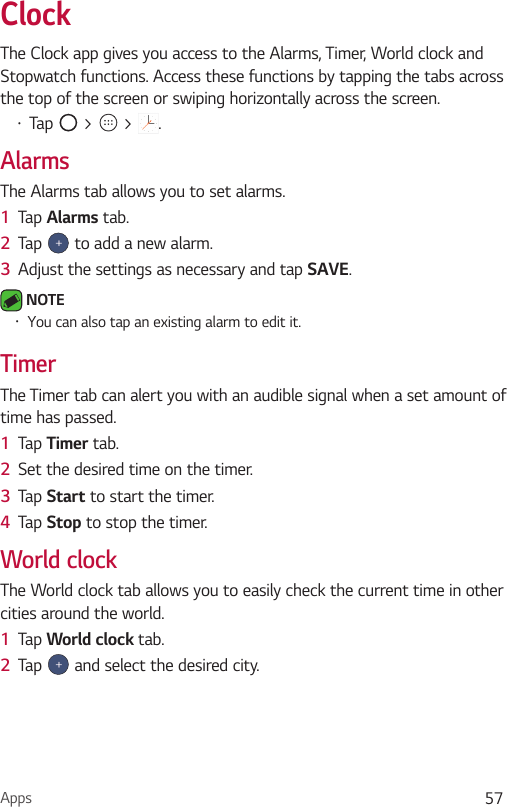 Apps 57ClockThe Clock app gives you access to the Alarms, Timer, World clock and Stopwatch functions. Access these functions by tapping the tabs across the top of the screen or swiping horizontally across the screen.•  Tap   &gt;   &gt;  .AlarmsThe Alarms tab allows you to set alarms.1  Tap Alarms tab.2  Tap   to add a new alarm.3  Adjust the settings as necessary and tap SAVE. NOTE •  You can also tap an existing alarm to edit it.TimerThe Timer tab can alert you with an audible signal when a set amount of time has passed.1  Tap Timer tab.2  Set the desired time on the timer. 3  Tap Start to start the timer.4  Tap Stop to stop the timer.World clockThe World clock tab allows you to easily check the current time in other cities around the world.1  Tap World clock tab.2  Tap   and select the desired city.