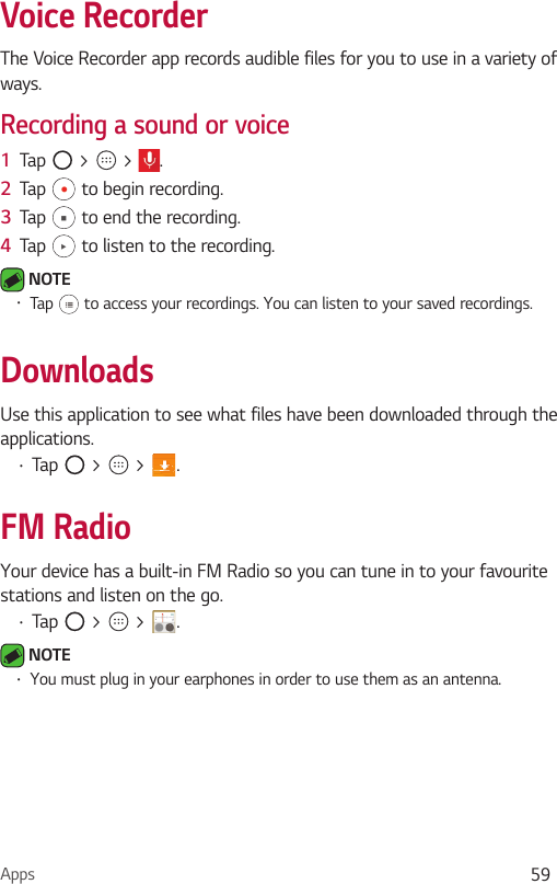 Apps 59Voice RecorderThe Voice Recorder app records audible files for you to use in a variety of ways.Recording a sound or voice1  Tap   &gt;   &gt;  .2  Tap   to begin recording.3  Tap   to end the recording.4  Tap   to listen to the recording. NOTE •  Tap   to access your recordings. You can listen to your saved recordings.DownloadsUse this application to see what files have been downloaded through the applications.•  Tap   &gt;   &gt;  .FM RadioYour device has a built-in FM Radio so you can tune in to your favourite stations and listen on the go. •  Tap   &gt;   &gt;  . NOTE •  You must plug in your earphones in order to use them as an antenna.