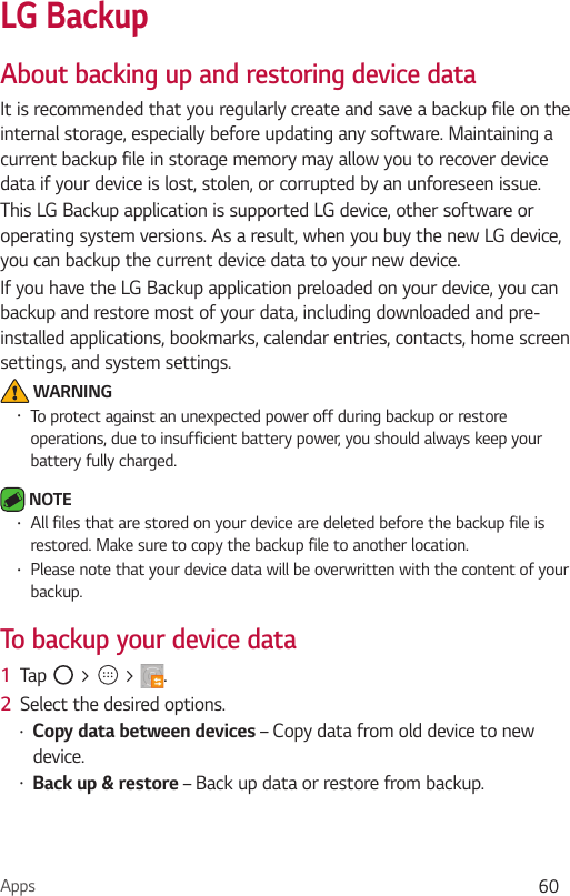Apps 60LG BackupAbout backing up and restoring device dataIt is recommended that you regularly create and save a backup file on the internal storage, especially before updating any software. Maintaining a current backup file in storage memory may allow you to recover device data if your device is lost, stolen, or corrupted by an unforeseen issue.This LG Backup application is supported LG device, other software or operating system versions. As a result, when you buy the new LG device, you can backup the current device data to your new device.If you have the LG Backup application preloaded on your device, you can backup and restore most of your data, including downloaded and pre-installed applications, bookmarks, calendar entries, contacts, home screen settings, and system settings. WARNING•  To protect against an unexpected power off during backup or restore operations, due to insufficient battery power, you should always keep your battery fully charged. NOTE •  All files that are stored on your device are deleted before the backup file is restored. Make sure to copy the backup file to another location.•  Please note that your device data will be overwritten with the content of your backup.To backup your device data 1  Tap   &gt;   &gt;  .2  Select the desired options.•  Copy data between devices – Copy data from old device to new device.•  Back up &amp; restore – Back up data or restore from backup.