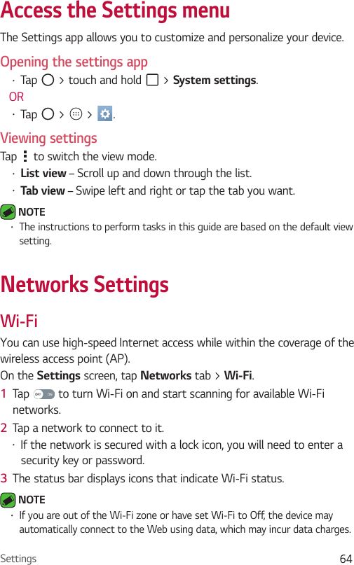 Settings 64Access the Settings menu The Settings app allows you to customize and personalize your device.Opening the settings app•  Tap   &gt; touch and hold   &gt; System settings. OR•  Tap   &gt;   &gt;  . Viewing settingsTap   to switch the view mode.•  List view – Scroll up and down through the list.•  Tab view – Swipe left and right or tap the tab you want. NOTE •  The instructions to perform tasks in this guide are based on the default view setting.Networks SettingsWi-FiYou can use high-speed Internet access while within the coverage of the wireless access point (AP).On the Settings screen, tap Networks tab &gt; Wi-Fi.1  Tap   to turn Wi-Fi on and start scanning for available Wi-Fi networks.2  Tap a network to connect to it.•  If the network is secured with a lock icon, you will need to enter a security key or password.3  The status bar displays icons that indicate Wi-Fi status. NOTE •  If you are out of the Wi-Fi zone or have set Wi-Fi to Off, the device may automatically connect to the Web using data, which may incur data charges.