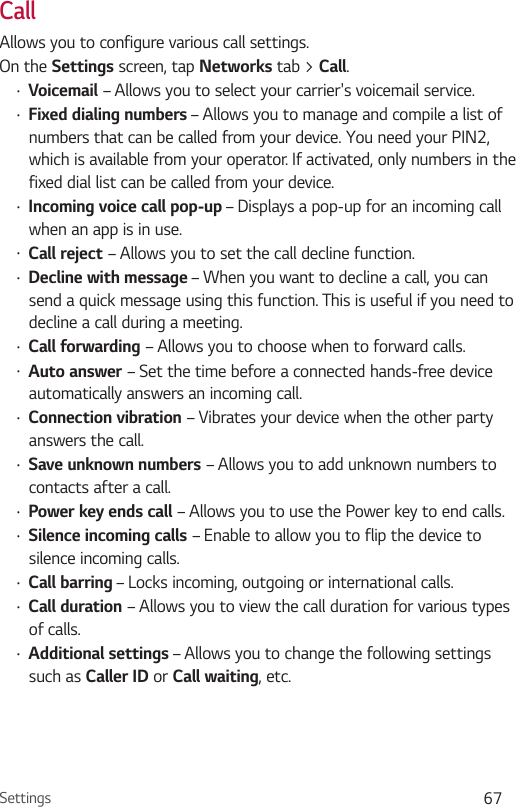 Settings 67CallAllows you to configure various call settings.On the Settings screen, tap Networks tab &gt; Call.•  Voicemail – Allows you to select your carrier&apos;s voicemail service.•  Fixed dialing numbers – Allows you to manage and compile a list of numbers that can be called from your device. You need your PIN2, which is available from your operator. If activated, only numbers in the fixed dial list can be called from your device.•  Incoming voice call pop-up – Displays a pop-up for an incoming call when an app is in use.•  Call reject – Allows you to set the call decline function.•  Decline with message – When you want to decline a call, you can send a quick message using this function. This is useful if you need to decline a call during a meeting.•  Call forwarding – Allows you to choose when to forward calls.•  Auto answer – Set the time before a connected hands-free device automatically answers an incoming call.•  Connection vibration – Vibrates your device when the other party answers the call.•  Save unknown numbers – Allows you to add unknown numbers to contacts after a call.•  Power key ends call – Allows you to use the Power key to end calls.•  Silence incoming calls – Enable to allow you to flip the device to silence incoming calls.•  Call barring – Locks incoming, outgoing or international calls.•  Call duration – Allows you to view the call duration for various types of calls.•  Additional settings – Allows you to change the following settings such as Caller ID or Call waiting, etc.