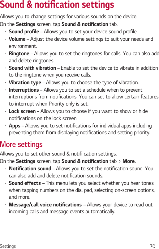 Settings 70Sound &amp; notiﬁ cation settingsAllows you to change settings for various sounds on the device. On the Settings screen, tap Sound &amp; notification tab.•  Sound profile – Allows you to set your device sound profile.•  Volume – Adjust the device volume settings to suit your needs and environment.•  Ringtone – Allows you to set the ringtones for calls. You can also add and delete ringtones.•  Sound with vibration – Enable to set the device to vibrate in addition to the ringtone when you receive calls.•  Vibration type – Allows you to choose the type of vibration.•  Interruptions – Allows you to set a schedule when to prevent interruptions from notifications. You can set to allow certain features to interrupt when Priority only is set.•  Lock screen – Allows you to choose if you want to show or hide notifications on the lock screen.•  Apps – Allows you to set notifications for individual apps including preventing them from displaying notifications and setting priority.More settingsAllows you to set other sound &amp; notifi cation settings.On the Settings screen, tap Sound &amp; notification tab &gt; More.•  Notification sound – Allows you to set the notification sound. You can also add and delete notification sounds.•  Sound effects – This menu lets you select whether you hear tones when tapping numbers on the dial pad, selecting on-screen options, and more.•  Message/call voice notifications – Allows your device to read out incoming calls and message events automatically.