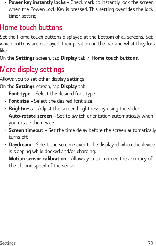 Settings 72•  Power key instantly locks – Checkmark to instantly lock the screen when the Power/Lock Key is pressed. This setting overrides the lock timer setting.Home touch buttonsSet the Home touch buttons displayed at the bottom of all screens. Set which buttons are displayed, their position on the bar and what they look like.On the Settings screen, tap Display tab &gt; Home touch buttons.More display settingsAllows you to set other display settings. On the Settings screen, tap Display tab.•  Font type – Select the desired font type.•  Font size – Select the desired font size.•  Brightness – Adjust the screen brightness by using the slider.•  Auto-rotate screen – Set to switch orientation automatically when you rotate the device.•  Screen timeout – Set the time delay before the screen automatically turns off.•  Daydream – Select the screen saver to be displayed when the device is sleeping while docked and/or charging.•  Motion sensor calibration – Allows you to improve the accuracy of the tilt and speed of the sensor.