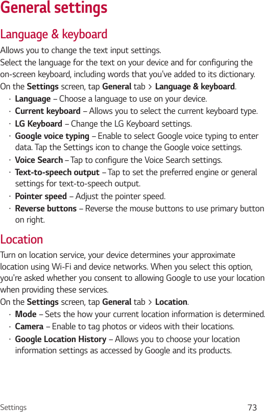 Settings 73General settingsLanguage &amp; keyboardAllows you to change the text input settings.Select the language for the text on your device and for configuring the on-screen keyboard, including words that you&apos;ve added to its dictionary.On the Settings screen, tap General tab &gt; Language &amp; keyboard.•  Language – Choose a language to use on your device.•  Current keyboard – Allows you to select the current keyboard type.•  LG Keyboard – Change the LG Keyboard settings.•  Google voice typing – Enable to select Google voice typing to enter data. Tap the Settings icon to change the Google voice settings.•  Voice Search – Tap to configure the Voice Search settings.•  Text-to-speech output – Tap to set the preferred engine or general settings for text-to-speech output.•  Pointer speed – Adjust the pointer speed.•  Reverse buttons – Reverse the mouse buttons to use primary button on right.LocationTurn on location service, your device determines your approximate location using Wi-Fi and device networks. When you select this option, you&apos;re asked whether you consent to allowing Google to use your location when providing these services.On the Settings screen, tap General tab &gt; Location.•  Mode – Sets the how your current location information is determined.•  Camera – Enable to tag photos or videos with their locations.•  Google Location History – Allows you to choose your location information settings as accessed by Google and its products.