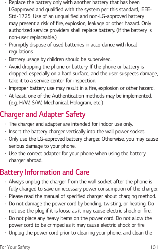 For Your Safety 101Ţ Replace the battery only with another battery that has been LGapproved and qualified with the system per this standard, IEEE-Std-1725. Use of an unqualified and non-LG-approved battery may present a risk of fire, explosion, leakage or other hazard. Only authorized service providers shall replace battery. (If the battery is non-user replaceable.)Ţ Promptly dispose of used batteries in accordance with local regulations.Ţ Battery usage by children should be supervised.Ţ Avoid dropping the phone or battery. If the phone or battery is dropped, especially on a hard surface, and the user suspects damage, take it to a service center for inspection.Ţ Improper battery use may result in a fire, explosion or other hazard.Ţ At least, one of the Authentication methods may be implemented. (e.g. H/W, S/W, Mechanical, Hologram, etc.)Charger and Adapter SafetyŢ The charger and adapter are intended for indoor use only.Ţ Insert the battery charger vertically into the wall power socket.Ţ Only use the LG-approved battery charger. Otherwise, you may cause serious damage to your phone.Ţ Use the correct adapter for your phone when using the battery charger abroad.Battery Information and CareŢ Always unplug the charger from the wall socket after the phone is fully charged to save unnecessary power consumption of the charger.Ţ Please read the manual of specified charger about charging method.Ţ Do not damage the power cord by bending, twisting, or heating. Do not use the plug if it is loose as it may cause electric shock or fire.Ţ Do not place any heavy items on the power cord. Do not allow the power cord to be crimped as it may cause electric shock or fire.Ţ Unplug the power cord prior to cleaning your phone, and clean the 