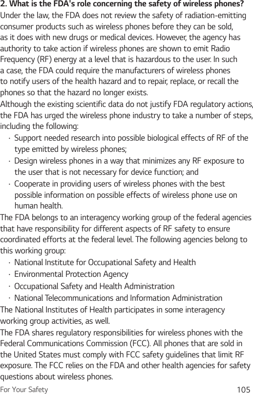 For Your Safety 1052. What is the FDA&apos;s role concerning the safety of wireless phones?Under the law, the FDA does not review the safety of radiation-emitting consumer products such as wireless phones before they can be sold, as it does with new drugs or medical devices. However, the agency has authority to take action if wireless phones are shown to emit Radio Frequency (RF) energy at a level that is hazardous to the user. In such a case, the FDA could require the manufacturers of wireless phones to notify users of the health hazard and to repair, replace, or recall the phones so that the hazard no longer exists.Although the existing scientific data do not justify FDA regulatory actions, the FDA has urged the wireless phone industry to take a number of steps, including the following:Ţ Support needed research into possible biological effects of RF of the type emitted by wireless phones;Ţ Design wireless phones in a way that minimizes any RF exposure to the user that is not necessary for device function; andŢ Cooperate in providing users of wireless phones with the best possible information on possible effects of wireless phone use on human health.The FDA belongs to an interagency working group of the federal agencies that have responsibility for different aspects of RF safety to ensure coordinated efforts at the federal level. The following agencies belong to this working group:Ţ National Institute for Occupational Safety and HealthŢ Environmental Protection AgencyŢ Occupational Safety and Health AdministrationŢ National Telecommunications and Information AdministrationThe National Institutes of Health participates in some interagency working group activities, as well.The FDA shares regulatory responsibilities for wireless phones with the Federal Communications Commission (FCC). All phones that are sold in the United States must comply with FCC safety guidelines that limit RF exposure. The FCC relies on the FDA and other health agencies for safety questions about wireless phones.