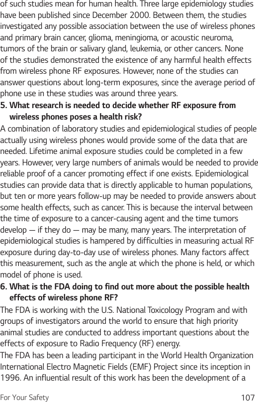 For Your Safety 107of such studies mean for human health. Three large epidemiology studies have been published since December 2000. Between them, the studies investigated any possible association between the use of wireless phones and primary brain cancer, glioma, meningioma, or acoustic neuroma, tumors of the brain or salivary gland, leukemia, or other cancers. None of the studies demonstrated the existence of any harmful health effects from wireless phone RF exposures. However, none of the studies can answer questions about long-term exposures, since the average period of phone use in these studies was around three years.5.  What research is needed to decide whether RF exposure from wireless phones poses a health risk?A combination of laboratory studies and epidemiological studies of people actually using wireless phones would provide some of the data that are needed. Lifetime animal exposure studies could be completed in a few years. However, very large numbers of animals would be needed to provide reliable proof of a cancer promoting effect if one exists. Epidemiological studies can provide data that is directly applicable to human populations, but ten or more years follow-up may be needed to provide answers about some health effects, such as cancer. This is because the interval between the time of exposure to a cancer-causing agent and the time tumors develop — if they do — may be many, many years. The interpretation of epidemiological studies is hampered by difficulties in measuring actual RF exposure during day-to-day use of wireless phones. Many factors affect this measurement, such as the angle at which the phone is held, or which model of phone is used.6.  What is the FDA doing to find out more about the possible health effects of wireless phone RF?The FDA is working with the U.S. National Toxicology Program and with groups of investigators around the world to ensure that high priority animal studies are conducted to address important questions about the effects of exposure to Radio Frequency (RF) energy. The FDA has been a leading participant in the World Health Organization International Electro Magnetic Fields (EMF) Project since its inception in 1996. An influential result of this work has been the development of a 