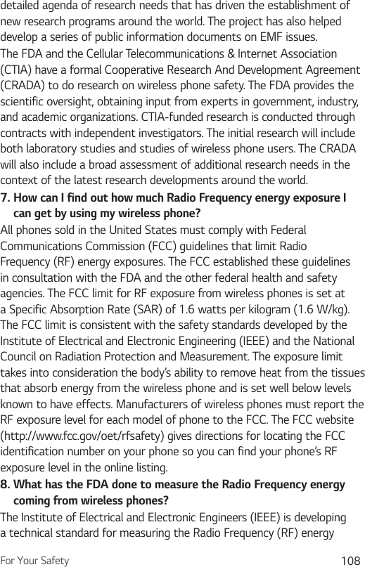 For Your Safety 108detailed agenda of research needs that has driven the establishment of new research programs around the world. The project has also helped develop a series of public information documents on EMF issues. The FDA and the Cellular Telecommunications &amp; Internet Association (CTIA) have a formal Cooperative Research And Development Agreement (CRADA) to do research on wireless phone safety. The FDA provides the scientific oversight, obtaining input from experts in government, industry, and academic organizations. CTIA-funded research is conducted through contracts with independent investigators. The initial research will include both laboratory studies and studies of wireless phone users. The CRADA will also include a broad assessment of additional research needs in the context of the latest research developments around the world.7.  How can I find out how much Radio Frequency energy exposure I can get by using my wireless phone?All phones sold in the United States must comply with Federal Communications Commission (FCC) guidelines that limit Radio Frequency (RF) energy exposures. The FCC established these guidelines in consultation with the FDA and the other federal health and safety agencies. The FCC limit for RF exposure from wireless phones is set at a Specific Absorption Rate (SAR) of 1.6 watts per kilogram (1.6 W/kg). The FCC limit is consistent with the safety standards developed by the Institute of Electrical and Electronic Engineering (IEEE) and the National Council on Radiation Protection and Measurement. The exposure limit takes into consideration the body’s ability to remove heat from the tissues that absorb energy from the wireless phone and is set well below levels known to have effects. Manufacturers of wireless phones must report the RF exposure level for each model of phone to the FCC. The FCC website (http://www.fcc.gov/oet/rfsafety) gives directions for locating the FCC identification number on your phone so you can find your phone’s RF exposure level in the online listing.8.  What has the FDA done to measure the Radio Frequency energy coming from wireless phones?The Institute of Electrical and Electronic Engineers (IEEE) is developing a technical standard for measuring the Radio Frequency (RF) energy 