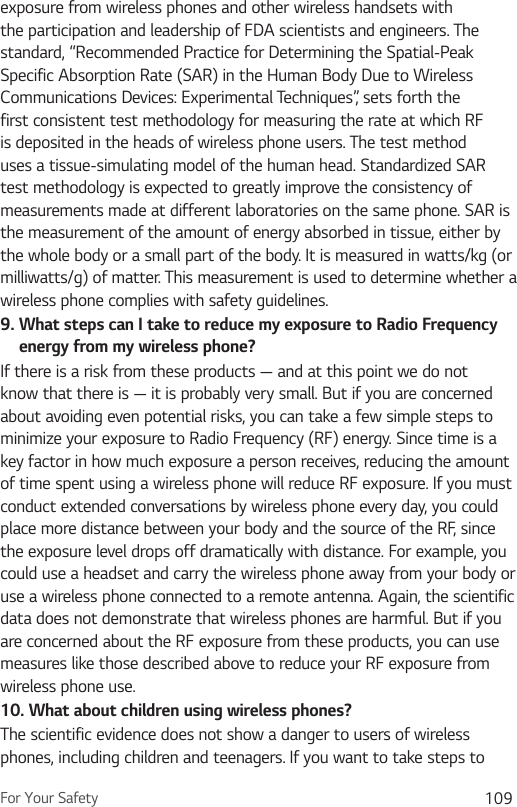 For Your Safety 109exposure from wireless phones and other wireless handsets with the participation and leadership of FDA scientists and engineers. The standard, “Recommended Practice for Determining the Spatial-Peak Specific Absorption Rate (SAR) in the Human Body Due to Wireless Communications Devices: Experimental Techniques”, sets forth the first consistent test methodology for measuring the rate at which RF is deposited in the heads of wireless phone users. The test method uses a tissue-simulating model of the human head. Standardized SAR test methodology is expected to greatly improve the consistency of measurements made at different laboratories on the same phone. SAR is the measurement of the amount of energy absorbed in tissue, either by the whole body or a small part of the body. It is measured in watts/kg (or milliwatts/g) of matter. This measurement is used to determine whether a wireless phone complies with safety guidelines. 9.  What steps can I take to reduce my exposure to Radio Frequency energy from my wireless phone?If there is a risk from these products — and at this point we do not know that there is — it is probably very small. But if you are concerned about avoiding even potential risks, you can take a few simple steps to minimize your exposure to Radio Frequency (RF) energy. Since time is a key factor in how much exposure a person receives, reducing the amount of time spent using a wireless phone will reduce RF exposure. If you must conduct extended conversations by wireless phone every day, you could place more distance between your body and the source of the RF, since the exposure level drops off dramatically with distance. For example, you could use a headset and carry the wireless phone away from your body or use a wireless phone connected to a remote antenna. Again, the scientific data does not demonstrate that wireless phones are harmful. But if you are concerned about the RF exposure from these products, you can use measures like those described above to reduce your RF exposure from wireless phone use.10.  What about children using wireless phones?The scientific evidence does not show a danger to users of wireless phones, including children and teenagers. If you want to take steps to 