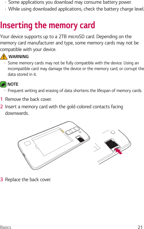 Basics 21Ţ Some applications you download may consume battery power.Ţ While using downloaded applications, check the battery charge level.Inserting the memory cardYour device supports up to a 2TB microSD card. Depending on the memory card manufacturer and type, some memory cards may not be compatible with your device. WARNINGŢ Some memory cards may not be fully compatible with the device. Using an incompatible card may damage the device or the memory card, or corrupt the data stored in it. NOTE Ţ Frequent writing and erasing of data shortens the lifespan of memory cards.1  Remove the back cover.2  Insert a memory card with the gold-colored contacts facing downwards.3  Replace the back cover.