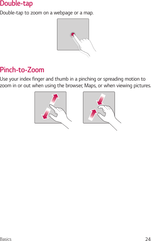 Basics 24Double-tapDouble-tap to zoom on a webpage or a map.Pinch-to-ZoomUse your index finger and thumb in a pinching or spreading motion to zoom in or out when using the browser, Maps, or when viewing pictures.