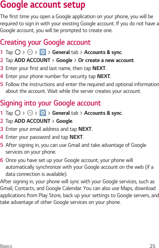 Basics 25Google account setupThe first time you open a Google application on your phone, you will be required to sign in with your existing Google account. If you do not have a Google account, you will be prompted to create one. Creating your Google account1  Tap   &gt;   &gt;   &gt; General tab &gt; Accounts &amp; sync. 2  Tap ADD ACCOUNT &gt; Google &gt; Or create a new account. 3  Enter your first and last name, then tap NEXT.4  Enter your phone number for security tap NEXT. 5  Follow the instructions and enter the required and optional information about the account. Wait while the server creates your account.Signing into your Google account1  Tap   &gt;   &gt;   &gt; General tab &gt; Accounts &amp; sync.2  Tap ADD ACCOUNT &gt; Google.3  Enter your email address and tap NEXT.4  Enter your password and tap NEXT.5  After signing in, you can use Gmail and take advantage of Google services on your phone. 6  Once you have set up your Google account, your phone will automatically synchronize with your Google account on the web (if a data connection is available).After signing in, your phone will sync with your Google services, such as Gmail, Contacts, and Google Calendar. You can also use Maps, download applications from Play Store, back up your settings to Google servers, and take advantage of other Google services on your phone.