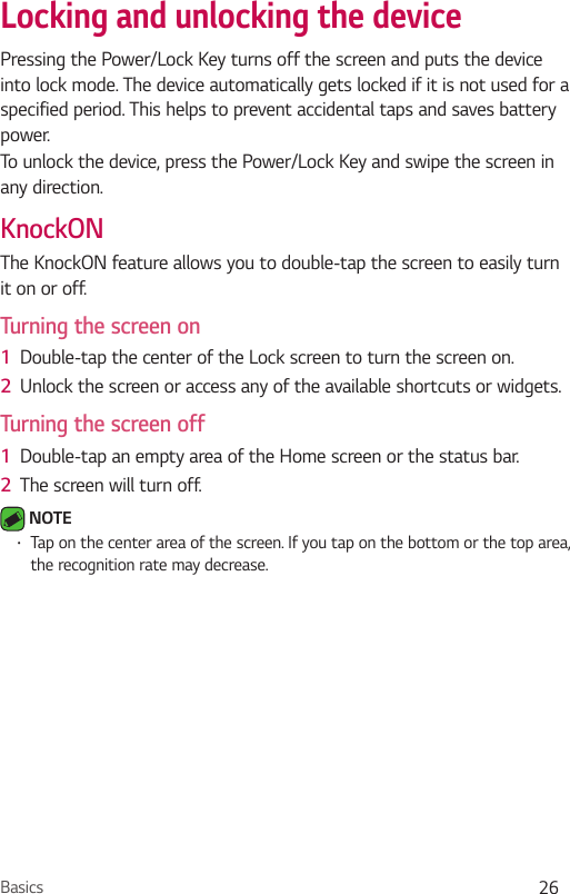 Basics 26Locking and unlocking the devicePressing the Power/Lock Key turns off the screen and puts the device into lock mode. The device automatically gets locked if it is not used for a specified period. This helps to prevent accidental taps and saves battery power. To unlock the device, press the Power/Lock Key and swipe the screen in any direction.KnockONThe KnockON feature allows you to double-tap the screen to easily turn it on or off.Turning the screen on1  Double-tap the center of the Lock screen to turn the screen on.2  Unlock the screen or access any of the available shortcuts or widgets.Turning the screen off1  Double-tap an empty area of the Home screen or the status bar.2  The screen will turn off. NOTE Ţ Tap on the center area of the screen. If you tap on the bottom or the top area, the recognition rate may decrease.