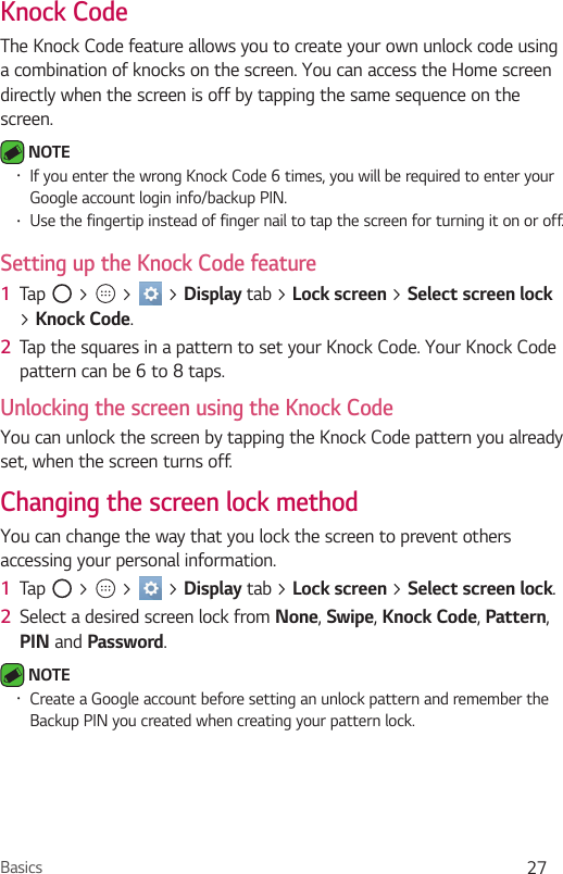 Basics 27Knock CodeThe Knock Code feature allows you to create your own unlock code using a combination of knocks on the screen. You can access the Home screen directly when the screen is off by tapping the same sequence on the screen. NOTE Ţ If you enter the wrong Knock Code 6 times, you will be required to enter your Google account login info/backup PIN.Ţ Use the fingertip instead of finger nail to tap the screen for turning it on or off.Setting up the Knock Code feature1  Tap   &gt;   &gt;   &gt; Display tab &gt; Lock screen &gt; Select screen lock &gt; Knock Code.2  Tap the squares in a pattern to set your Knock Code. Your Knock Code pattern can be 6 to 8 taps.Unlocking the screen using the Knock CodeYou can unlock the screen by tapping the Knock Code pattern you already set, when the screen turns off.Changing the screen lock methodYou can change the way that you lock the screen to prevent others accessing your personal information.1  Tap   &gt;   &gt;   &gt; Display tab &gt; Lock screen &gt; Select screen lock. 2  Select a desired screen lock from None, Swipe, Knock Code, Pattern, PIN and Password. NOTE Ţ Create a Google account before setting an unlock pattern and remember the Backup PIN you created when creating your pattern lock.