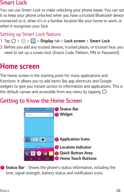 Basics 28Smart LockYou can use Smart Lock to make unlocking your phone easier. You can set it to keep your phone unlocked when you have a trusted Bluetooth device connected to it, when it&apos;s in a familiar location like your home or work, or when it recognizes your face.Setting up Smart Lock feature1  Tap   &gt;   &gt;   &gt; Display tab &gt; Lock screen &gt; Smart Lock.2  Before you add any trusted devices, trusted places, or trusted face, you need to set up a screen lock (Knock Code, Pattern, PIN or Password).Home screenThe Home screen is the starting point for many applications and functions. It allows you to add items like app shortcuts and Google widgets to give you instant access to information and applications. This is the default canvas and accessible from any menu by tapping  .Getting to Know the Home ScreenStatus BarApplication IconsWidgetLocation IndicatorQuick Button AreaHome Touch Buttons2134561Status Bar - Shows the phone&apos;s status information, including the time, signal strength, battery status and notification icons.