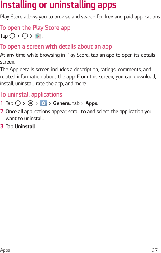 Apps 37Installing or uninstalling appsPlay Store allows you to browse and search for free and paid applications.To open the Play Store appTap   &gt;   &gt;  .To open a screen with details about an appAt any time while browsing in Play Store, tap an app to open its details screen.The App details screen includes a description, ratings, comments, and related information about the app. From this screen, you can download, install, uninstall, rate the app, and more.To uninstall applications1  Tap   &gt;   &gt;   &gt; General tab &gt; Apps.2  Once all applications appear, scroll to and select the application you want to uninstall.3  Tap Uninstall.
