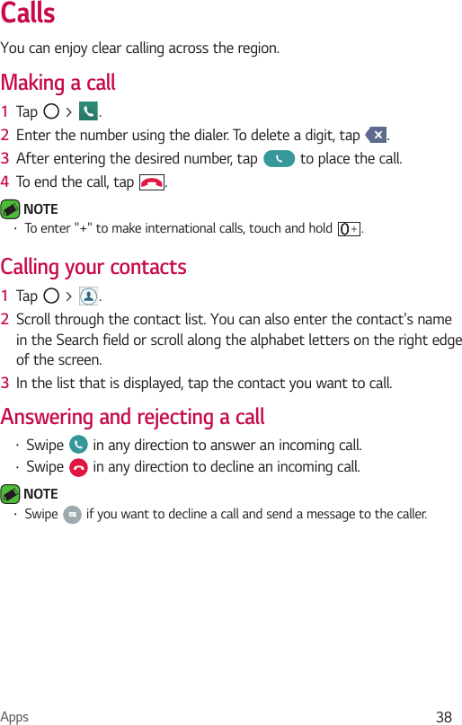 Apps 38CallsYou can enjoy clear calling across the region.Making a call1  Tap   &gt;  .2  Enter the number using the dialer. To delete a digit, tap  .3  After entering the desired number, tap   to place the call.4  To end the call, tap  . NOTE Ţ To enter &quot;+&quot; to make international calls, touch and hold  .Calling your contacts1  Tap   &gt;  .2  Scroll through the contact list. You can also enter the contact&apos;s name in the Search field or scroll along the alphabet letters on the right edge of the screen.3  In the list that is displayed, tap the contact you want to call.Answering and rejecting a callŢ Swipe   in any direction to answer an incoming call.Ţ Swipe   in any direction to decline an incoming call.  NOTE Ţ Swipe   if you want to decline a call and send a message to the caller.