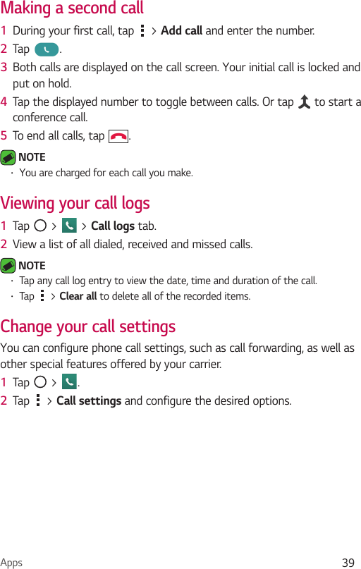 Apps 39Making a second call1  During your first call, tap   &gt; Add call and enter the number. 2  Tap  .3  Both calls are displayed on the call screen. Your initial call is locked and put on hold.4  Tap the displayed number to toggle between calls. Or tap   to start a conference call.5  To end all calls, tap  . NOTE Ţ You are charged for each call you make.Viewing your call logs1  Tap   &gt;   &gt; Call logs tab.2  View a list of all dialed, received and missed calls. NOTE Ţ Tap any call log entry to view the date, time and duration of the call.Ţ Tap   &gt; Clear all to delete all of the recorded items.Change your call settingsYou can configure phone call settings, such as call forwarding, as well as other special features offered by your carrier. 1  Tap   &gt;  .2  Tap   &gt; Call settings and configure the desired options.