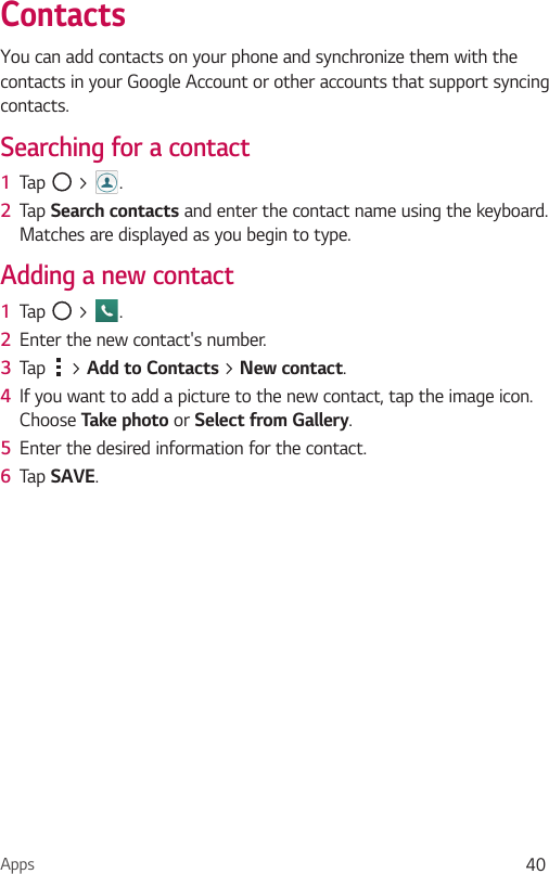 Apps 40ContactsYou can add contacts on your phone and synchronize them with the contacts in your Google Account or other accounts that support syncing contacts.Searching for a contact1  Tap   &gt;  . 2  Tap Search contacts and enter the contact name using the keyboard. Matches are displayed as you begin to type.Adding a new contact1  Tap   &gt;  .2  Enter the new contact&apos;s number.3  Tap   &gt; Add to Contacts &gt; New contact. 4  If you want to add a picture to the new contact, tap the image icon.  Choose Take photo or Select from Gallery.5  Enter the desired information for the contact.6  Tap SAVE.