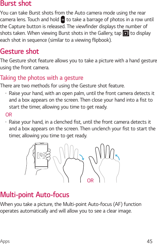 Apps 45Burst shotYou can take Burst shots from the Auto camera mode using the rear camera lens. Touch and hold   to take a barrage of photos in a row until the Capture button is released. The viewfinder displays the number of shots taken. When viewing Burst shots in the Gallery, tap   to display each shot in sequence (similar to a viewing flipbook).Gesture shotThe Gesture shot feature allows you to take a picture with a hand gesture using the front camera. Taking the photos with a gestureThere are two methods for using the Gesture shot feature. Ţ Raise your hand, with an open palm, until the front camera detects it and a box appears on the screen. Then close your hand into a fist to start the timer, allowing you time to get ready. ORŢ Raise your hand, in a clenched fist, until the front camera detects it and a box appears on the screen. Then unclench your fist to start the timer, allowing you time to get ready.ORMulti-point Auto-focusWhen you take a picture, the Multi-point Auto-focus (AF) function operates automatically and will allow you to see a clear image.