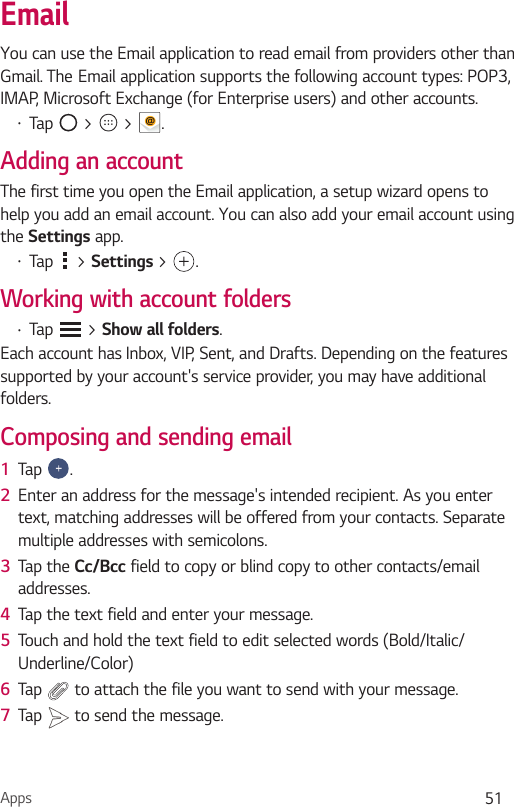 Apps 51EmailYou can use the Email application to read email from providers other than Gmail. The`Email application supports the following account types: POP3, IMAP, Microsoft Exchange (for Enterprise users) and other accounts.Ţ Tap   &gt;   &gt;  .Adding an accountThe first time you open the Email application, a setup wizard opens to help you add an email account. You can also add your email account using the Settings app.Ţ Tap   &gt; Settings &gt; .Working with account foldersŢ Tap   &gt; Show all folders.Each account has Inbox, VIP, Sent, and Drafts. Depending on the features supported by your account&apos;s service provider, you may have additional folders.Composing and sending email1  Tap  .2  Enter an address for the message&apos;s intended recipient. As you enter text, matching addresses will be offered from your contacts. Separate multiple addresses with semicolons.3  Tap the Cc/Bcc field to copy or blind copy to other contacts/email addresses.4  Tap the text field and enter your message.5  Touch and hold the text field to edit selected words (Bold/Italic/Underline/Color)6  Tap   to attach the file you want to send with your message.7  Tap   to send the message.