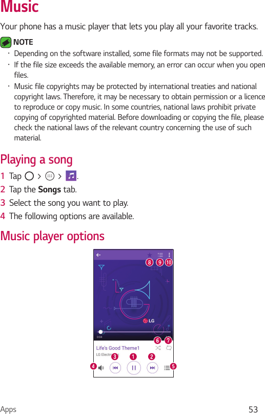 Apps 53MusicYour phone has a music player that lets you play all your favorite tracks. NOTE Ţ Depending on the software installed, some file formats may not be supported.Ţ If the file size exceeds the available memory, an error can occur when you open files.Ţ Music file copyrights may be protected by international treaties and national copyright laws. Therefore, it may be necessary to obtain permission or a licence to reproduce or copy music. In some countries, national laws prohibit private copying of copyrighted material. Before downloading or copying the file, please check the national laws of the relevant country concerning the use of such material.Playing a song1  Tap   &gt;   &gt;  . 2  Tap the Songs tab.3  Select the song you want to play. 4  The following options are available.Music player options