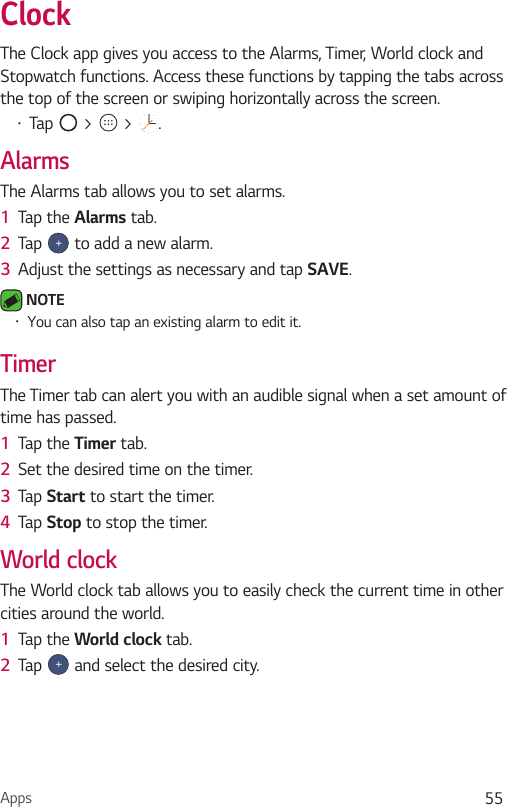 Apps 55ClockThe Clock app gives you access to the Alarms, Timer, World clock and Stopwatch functions. Access these functions by tapping the tabs across the top of the screen or swiping horizontally across the screen.Ţ Tap   &gt;   &gt;  .AlarmsThe Alarms tab allows you to set alarms.1  Tap the Alarms tab.2  Tap   to add a new alarm.3  Adjust the settings as necessary and tap SAVE. NOTE Ţ You can also tap an existing alarm to edit it.TimerThe Timer tab can alert you with an audible signal when a set amount of time has passed.1  Tap the Timer tab.2  Set the desired time on the timer. 3  Tap Start to start the timer.4  Tap Stop to stop the timer.World clockThe World clock tab allows you to easily check the current time in other cities around the world.1  Tap the World clock tab.2  Tap   and select the desired city.