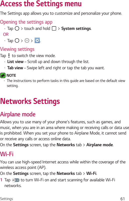 Settings 61Access the Settings menu The Settings app allows you to customize and personalize your phone.Opening the settings appŢ Tap   &gt; touch and hold   &gt; System settings. ORŢ Tap   &gt;   &gt;  . Viewing settingsTap   to switch the view mode.Ţ List view – Scroll up and down through the list.Ţ Tab view – Swipe left and right or tap the tab you want. NOTE Ţ The instructions to perform tasks in this guide are based on the default view setting.Networks SettingsAirplane modeAllows you to use many of your phone&apos;s features, such as games, and music, when you are in an area where making or receiving calls or data use is prohibited. When you set your phone to Airplane Mode, it cannot send or receive any calls or access online data.On the Settings screen, tap the Networks tab &gt; Airplane mode.Wi-FiYou can use high-speed Internet access while within the coverage of the wireless access point (AP).On the Settings screen, tap the Networks tab &gt; Wi-Fi.1  Tap   to turn Wi-Fi on and start scanning for available Wi-Fi networks.