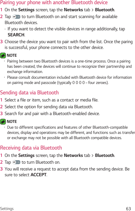 Settings 63Pairing your phone with another Bluetooth device1  On the Settings screen, tap the Networks tab &gt; Bluetooth.2  Tap   to turn Bluetooth on and start scanning for available Bluetooth devices. Ţ If you want to detect the visible devices in range additionally, tap SEARCH.3  Choose the device you want to pair with from the list. Once the paring is successful, your phone connects to the other device.  NOTE Ţ Pairing between two Bluetooth devices is a one-time process. Once a pairing has been created, the devices will continue to recognize their partnership and exchange information.Ţ Please consult documentation included with Bluetooth device for information on pairing mode and passcode (typically 0 0 0 0 – four zeroes).Sending data via Bluetooth1  Select a file or item, such as a contact or media file.2  Select the option for sending data via Bluetooth.3  Search for and pair with a Bluetooth-enabled device. NOTE Ţ Due to different specifications and features of other Bluetooth-compatible devices, display and operations may be different, and functions such as transfer or exchange may not be possible with all Bluetooth compatible devices.Receiving data via Bluetooth1  On the Settings screen, tap the Networks tab &gt; Bluetooth.2  Tap   to turn Bluetooth on.3  You will receive a request to accept data from the sending device. Be sure to select ACCEPT.