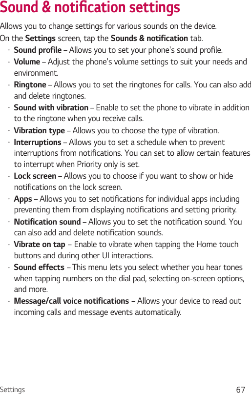 Settings 67Sound &amp; notiŻcation settingsAllows you to change settings for various sounds on the device. On the Settings screen, tap the Sounds &amp; notification tab.Ţ Sound profile – Allows you to set your phone&apos;s sound profile.Ţ Volume – Adjust the phone&apos;s volume settings to suit your needs and environment.Ţ Ringtone – Allows you to set the ringtones for calls. You can also add and delete ringtones.Ţ Sound with vibration – Enable to set the phone to vibrate in addition to the ringtone when you receive calls.Ţ Vibration type – Allows you to choose the type of vibration.Ţ Interruptions – Allows you to set a schedule when to prevent interruptions from notifications. You can set to allow certain features to interrupt when Priority only is set.Ţ Lock screen – Allows you to choose if you want to show or hide notifications on the lock screen.Ţ Apps – Allows you to set notifications for individual apps including preventing them from displaying notifications and setting priority.Ţ Notification sound – Allows you to set the notification sound. You can also add and delete notification sounds.Ţ Vibrate on tap – Enable to vibrate when tapping the Home touch buttons and during other UI interactions.Ţ Sound effects – This menu lets you select whether you hear tones when tapping numbers on the dial pad, selecting on-screen options, and more.Ţ Message/call voice notifications – Allows your device to read out incoming calls and message events automatically.