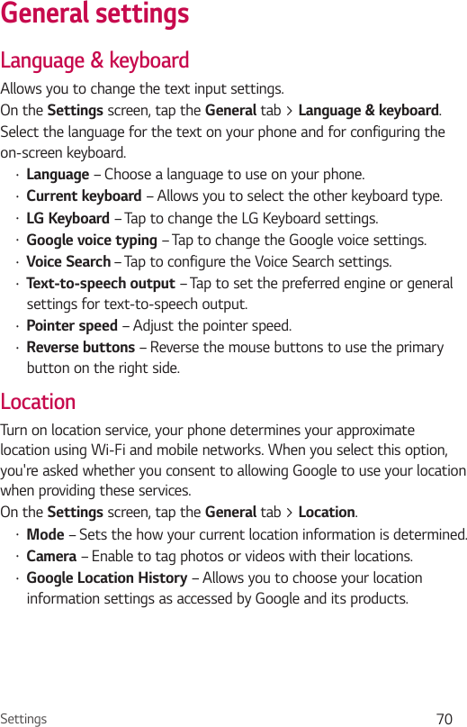 Settings 70General settingsLanguage &amp; keyboardAllows you to change the text input settings.On the Settings screen, tap the General tab &gt; Language &amp; keyboard.Select the language for the text on your phone and for configuring the on-screen keyboard.Ţ Language – Choose a language to use on your phone.Ţ Current keyboard – Allows you to select the other keyboard type.Ţ LG Keyboard – Tap to change the LG Keyboard settings.Ţ Google voice typing – Tap to change the Google voice settings.Ţ Voice Search – Tap to configure the Voice Search settings.Ţ Text-to-speech output – Tap to set the preferred engine or general settings for text-to-speech output.Ţ Pointer speed – Adjust the pointer speed.Ţ Reverse buttons – Reverse the mouse buttons to use the primary button on the right side.LocationTurn on location service, your phone determines your approximate location using Wi-Fi and mobile networks. When you select this option, you&apos;re asked whether you consent to allowing Google to use your location when providing these services.On the Settings screen, tap the General tab &gt; Location.Ţ Mode – Sets the how your current location information is determined.Ţ Camera – Enable to tag photos or videos with their locations.Ţ Google Location History – Allows you to choose your location information settings as accessed by Google and its products.