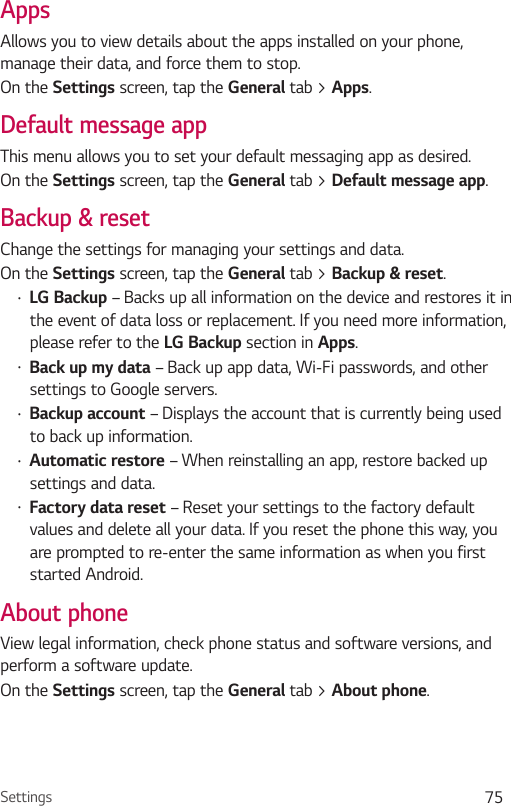 Settings 75AppsAllows you to view details about the apps installed on your phone, manage their data, and force them to stop. On the Settings screen, tap the General tab &gt; Apps.Default message appThis menu allows you to set your default messaging app as desired.On the Settings screen, tap the General tab &gt; Default message app.Backup &amp; resetChange the settings for managing your settings and data.On the Settings screen, tap the General tab &gt; Backup &amp; reset.Ţ LG Backup – Backs up all information on the device and restores it in the event of data loss or replacement. If you need more information, please refer to the LG Backup section in Apps.Ţ Back up my data – Back up app data, Wi-Fi passwords, and other settings to Google servers.Ţ Backup account – Displays the account that is currently being used to back up information.Ţ Automatic restore – When reinstalling an app, restore backed up settings and data.Ţ Factory data reset – Reset your settings to the factory default values and delete all your data. If you reset the phone this way, you are prompted to re-enter the same information as when you first started Android.About phoneView legal information, check phone status and software versions, and perform a software update.On the Settings screen, tap the General tab &gt; About phone.
