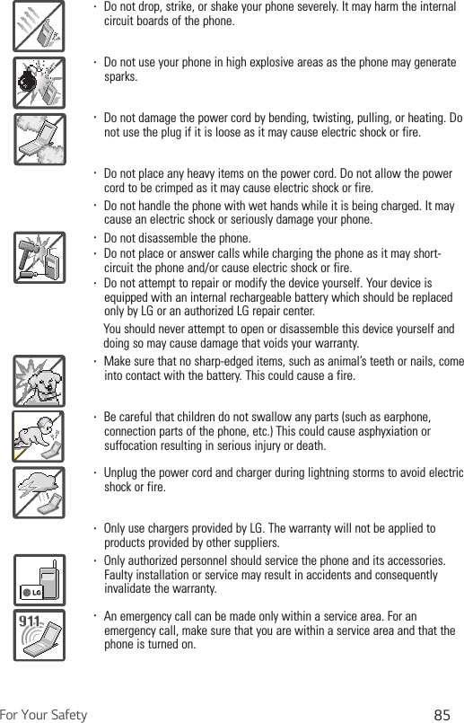 For Your Safety 85Ţ  Do not drop, strike, or shake your phone severely. It may harm the internal circuit boards of the phone.Ţ  Do not use your phone in high explosive areas as the phone may generate sparks.Ţ  Do not damage the power cord by bending, twisting, pulling, or heating. Do not use the plug if it is loose as it may cause electric shock or fire.Ţ  Do not place any heavy items on the power cord. Do not allow the power cord to be crimped as it may cause electric shock or fire.Ţ  Do not handle the phone with wet hands while it is being charged. It may cause an electric shock or seriously damage your phone.Ţ  Do not disassemble the phone.Ţ  Do not place or answer calls while charging the phone as it may short-circuit the phone and/or cause electric shock or fire.Ţ  Do not attempt to repair or modify the device yourself. Your device is equipped with an internal rechargeable battery which should be replaced only by LG or an authorized LG repair center.          You should never attempt to open or disassemble this device yourself and doing so may cause damage that voids your warranty.Ţ  Make sure that no sharp-edged items, such as animal’s teeth or nails, come into contact with the battery. This could cause a fire.Ţ  Be careful that children do not swallow any parts (such as earphone, connection parts of the phone, etc.) This could cause asphyxiation or suffocation resulting in serious injury or death.Ţ  Unplug the power cord and charger during lightning storms to avoid electric shock or fire.Ţ  Only use chargers provided by LG. The warranty will not be applied to products provided by other suppliers.Ţ  Only authorized personnel should service the phone and its accessories. Faulty installation or service may result in accidents and consequently invalidate the warranty.Ţ  An emergency call can be made only within a service area. For an emergency call, make sure that you are within a service area and that the phone is turned on.