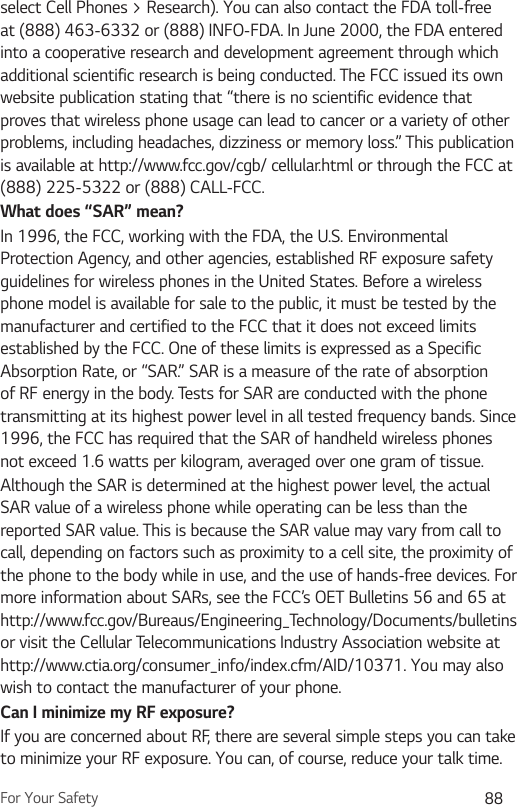 For Your Safety 88select Cell Phones &gt; Research). You can also contact the FDA toll-free at (888) 463-6332 or (888) INFO-FDA. In June 2000, the FDA entered into a cooperative research and development agreement through which additional scientific research is being conducted. The FCC issued its own website publication stating that “there is no scientific evidence that proves that wireless phone usage can lead to cancer or a variety of other problems, including headaches, dizziness or memory loss.” This publication is available at http://www.fcc.gov/cgb/ cellular.html or through the FCC at (888) 225-5322 or (888) CALL-FCC.What does “SAR” mean?In 1996, the FCC, working with the FDA, the U.S. Environmental Protection Agency, and other agencies, established RF exposure safety guidelines for wireless phones in the United States. Before a wireless phone model is available for sale to the public, it must be tested by the manufacturer and certified to the FCC that it does not exceed limits established by the FCC. One of these limits is expressed as a Specific Absorption Rate, or “SAR.” SAR is a measure of the rate of absorption of RF energy in the body. Tests for SAR are conducted with the phone transmitting at its highest power level in all tested frequency bands. Since 1996, the FCC has required that the SAR of handheld wireless phones not exceed 1.6 watts per kilogram, averaged over one gram of tissue. Although the SAR is determined at the highest power level, the actual SAR value of a wireless phone while operating can be less than the reported SAR value. This is because the SAR value may vary from call to call, depending on factors such as proximity to a cell site, the proximity of the phone to the body while in use, and the use of hands-free devices. For more information about SARs, see the FCC’s OET Bulletins 56 and 65 at http://www.fcc.gov/Bureaus/Engineering_Technology/Documents/bulletins or visit the Cellular Telecom munications Industry Association website at http://www.ctia.org/consumer_info/index.cfm/AID/10371. You may also wish to contact the manufacturer of your phone.Can I minimize my RF exposure? If you are concerned about RF, there are several simple steps you can take to minimize your RF exposure. You can, of course, reduce your talk time. 