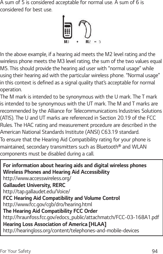 For Your Safety 94A sum of 5 is considered acceptable for normal use. A sum of 6 is considered for best use.In the above example, if a hearing aid meets the M2 level rating and the wireless phone meets the M3 level rating, the sum of the two values equal M5. This should provide the hearing aid user with “normal usage” while using their hearing aid with the particular wireless phone. “Normal usage” in this context is defined as a signal quality that’s acceptable for normal operation.The M mark is intended to be synonymous with the U mark. The T mark is intended to be synonymous with the UT mark. The M and T marks are recommended by the Alliance for Telecommunications Industries Solutions (ATIS). The U and UT marks are referenced in Section 20.19 of the FCC Rules. The HAC rating and measurement procedure are described in the American National Standards Institute (ANSI) C63.19 standard.To ensure that the Hearing Aid Compatibility rating for your phone is maintained, secondary transmitters such as Bluetooth® and WLAN components must be disabled during a call.For information about hearing aids and digital wireless phonesWireless Phones and Hearing Aid Accessibility http://www.accesswireless.org/Gallaudet University, RERC http://tap.gallaudet.edu/Voice/FCC Hearing Aid Compatibility and Volume Control http://www.fcc.gov/cgb/dro/hearing.html The Hearing Aid Compatibility FCC Order http://hraunfoss.fcc.gov/edocs_public/attachmatch/FCC-03-168A1.pdf Hearing Loss Association of America [HLAA] http://hearingloss.org/content/telephones-and-mobile-devices 