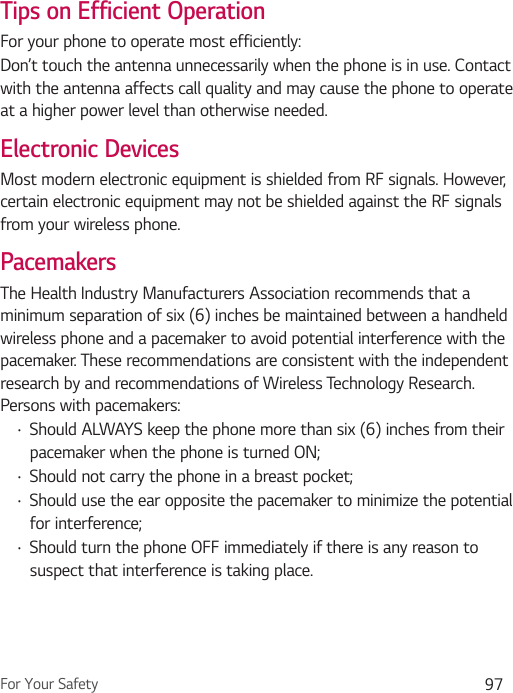 For Your Safety 97Tips on Efficient OperationFor your phone to operate most efficiently:Don’t touch the antenna unnecessarily when the phone is in use. Contact with the antenna affects call quality and may cause the phone to operate at a higher power level than otherwise needed.Electronic DevicesMost modern electronic equipment is shielded from RF signals. However, certain electronic equipment may not be shielded against the RF signals from your wireless phone.PacemakersThe Health Industry Manufacturers Association recommends that a minimum separation of six (6) inches be maintained between a handheld wireless phone and a pacemaker to avoid potential interference with the pacemaker. These recommendations are consistent with the independent research by and recommendations of Wireless Technology Research. Persons with pacemakers:Ţ Should ALWAYS keep the phone more than six (6) inches from their pacemaker when the phone is turned ON;Ţ Should not carry the phone in a breast pocket;Ţ Should use the ear opposite the pacemaker to minimize the potential for interference;Ţ Should turn the phone OFF immediately if there is any reason to suspect that interference is taking place.
