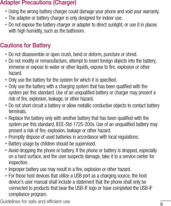 9Guidelines for safe and efficient useAdapter Precautions (Charger)•  Using the wrong battery charger could damage your phone and void your warranty.•  The adapter or battery charger is only designed for indoor use.•  Do not expose the battery charger or adapter to direct sunlight, or use it in places with high humidity, such as the bathroom.Cautions for Battery•  Do not disassemble or open crush, bend or deform, puncture or shred.•  Do not modify or remanufacture, attempt to insert foreign objects into the battery, immerse or expose to water or other liquids, expose to fire, explosion or other hazard.•  Only use the battery for the system for which it is specified.•  Only use the battery with a charging system that has been qualified with the system per this standard. Use of an unqualified battery or charger may present a risk of fire, explosion, leakage, or other hazard.•  Do not short circuit a battery or allow metallic conductive objects to contact battery terminals.•  Replace the battery only with another battery that has been qualified with the system per this standard, IEEE-Std-1725-200x. Use of an unqualified battery may present a risk of fire, explosion, leakage or other hazard.•  Promptly dispose of used batteries in accordance with local regulations.•  Battery usage by children should be supervised.•  Avoid dropping the phone or battery. If the phone or battery is dropped, especially on a hard surface, and the user suspects damage, take it to a service center for inspection.•  Improper battery use may result in a fire, explosion or other hazard.•  For those host devices that utilize a USB port as a charging source, the host device&apos;s user manual shall include a statement that the phone shall only be connected to products that bear the USB-IF logo or have completed the USB-IF compliance program.