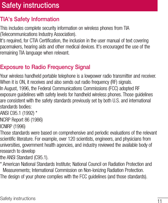 11Safety instructionsTIA&apos;s Safety InformationThis includes complete security information on wireless phones from TIA (Telecommunications Industry Association).It&apos;s required, for CTIA Certification, the inclusion in the user manual of text covering pacemakers, hearing aids and other medical devices. It&apos;s encouraged the use of the remaining TIA language when relevant.Exposure to Radio Frequency SignalYour wireless handheld portable telephone is a lowpower radio transmitter and receiver. When it is ON, it receives and also sends out radio frequency (RF) signals.In August, 1996, the Federal Communications Commissions (FCC) adopted RF exposure guidelines with safety levels for handheld wireless phones. Those guidelines are consistent with the safety standards previously set by both U.S. and international standards bodies:ANSI C95.1 (1992) *NCRP Report 86 (1986)ICNIRP (1996)Those standards were based on comprehensive and periodic evaluations of the relevant scientific literature. For example, over 120 scientists, engineers, and physicians from universities, government health agencies, and industry reviewed the available body of research to developthe ANSI Standard (C95.1).*  American National Standards Institute; National Council on Radiation Protection and Measurements; International Commission on Non-Ionizing Radiation Protection.The design of your phone complies with the FCC guidelines (and those standards).Safety instructions