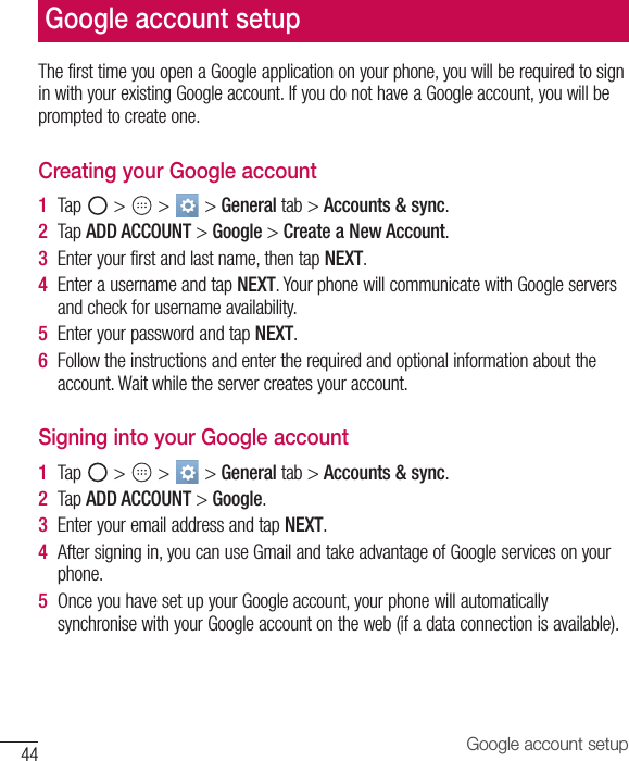 44 Google account setupThe first time you open a Google application on your phone, you will be required to sign in with your existing Google account. If you do not have a Google account, you will be prompted to create one. Creating your Google account1  Tap   &gt;   &gt;   &gt; General tab &gt; Accounts &amp; sync. 2  Tap ADD ACCOUNT &gt; Google &gt; Create a New Account. 3  Enter your first and last name, then tap NEXT.4  Enter a username and tap NEXT. Your phone will communicate with Google servers and check for username availability. 5  Enter your password and tap NEXT. 6  Follow the instructions and enter the required and optional information about the account. Wait while the server creates your account.Signing into your Google account1  Tap   &gt;   &gt;   &gt; General tab &gt; Accounts &amp; sync.2  Tap ADD ACCOUNT &gt; Google.3  Enter your email address and tap NEXT.4  After signing in, you can use Gmail and take advantage of Google services on your phone.5  Once you have set up your Google account, your phone will automatically synchronise with your Google account on the web (if a data connection is available).Google account setup