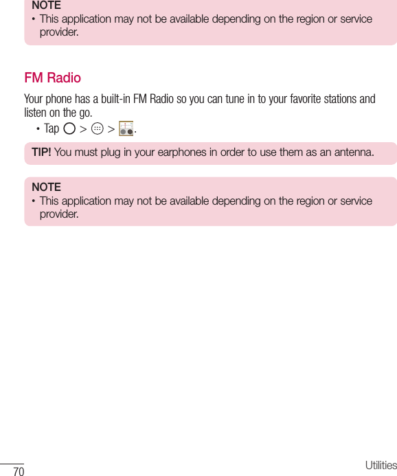 70 UtilitiesNOTE •  This application may not be available depending on the region or service provider.FM RadioYour phone has a built-in FM Radio so you can tune in to your favorite stations and listen on the go. •  Tap   &gt;   &gt;  .TIP! You must plug in your earphones in order to use them as an antenna.NOTE •  This application may not be available depending on the region or service provider. 