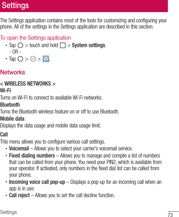 73SettingsThe Settings application contains most of the tools for customizing and configuring your phone. All of the settings in the Settings application are described in this section.To open the Settings application•  Tap   &gt; touch and hold   &gt; System settings.- OR -•  Tap   &gt;   &gt;  . Networks&lt; WIRELESS NETWORKS &gt;Wi-FiTurns on Wi-Fi to connect to available Wi-Fi networks.BluetoothTurns the Bluetooth wireless feature on or off to use Bluetooth.Mobile dataDisplays the data usage and mobile data usage limit.CallThis menu allows you to configure various call settings.•  Voicemail – Allows you to select your carrier’s voicemail service.•  Fixed dialing numbers – Allows you to manage and compile a list of numbers that can be called from your phone. You need your PIN2, which is available from your operator. If activated, only numbers in the fixed dial list can be called from your phone.•  Incoming voice call pop-up – Displays a pop-up for an incoming call when an app is in use.•  Call reject – Allows you to set the call decline function.Settings