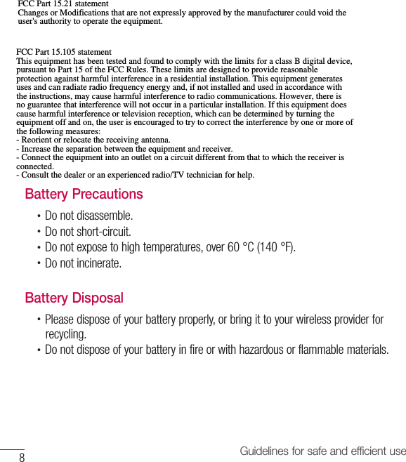 8Guidelines for safe and efficient useBattery Precautions•  Do not disassemble.•  Do not short-circuit.•  Do not expose to high temperatures, over 60 °C (140 °F).•  Do not incinerate.Battery Disposal•  Please dispose of your battery properly, or bring it to your wireless provider forrecycling.•  Do not dispose of your battery in fire or with hazardous or flammable materials.FCC Part 15.105 statement This equipment has been tested and found to comply with the limits for a class B digital device, pursuant to Part 15 of the FCC Rules. These limits are designed to provide reasonable protection against harmful interference in a residential installation. This equipment generates uses and can radiate radio frequency energy and, if not installed and used in accordance with the instructions, may cause harmful interference to radio communications. However, there is no guarantee that interference will not occur in a particular installation. If this equipment does cause harmful interference or television reception, which can be determined by turning the equipment off and on, the user is encouraged to try to correct the interference by one or more of the following measures: - Reorient or relocate the receiving antenna. - Increase the separation between the equipment and receiver. - Connect the equipment into an outlet on a circuit different from that to which the receiver is connected. - Consult the dealer or an experienced radio/TV technician for help.FCC Part 15.21 statement Changes or Modifications that are not expressly approved by the manufacturer could void the user&apos;s authority to operate the equipment. 