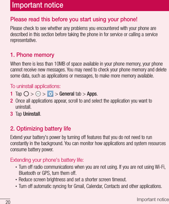 20 Important noticePlease read this before you start using your phone!Please check to see whether any problems you encountered with your phone are described in this section before taking the phone in for service or calling a service representative.1. Phone memory When there is less than 10MB of space available in your phone memory, your phone cannot receive new messages. You may need to check your phone memory and delete some data, such as applications or messages, to make more memory available.To uninstall applications:1  Tap   &gt;   &gt;   &gt; General tab &gt; Apps.2  Once all applications appear, scroll to and select the application you want to uninstall.3  Tap Uninstall.2. Optimizing battery lifeExtend your battery&apos;s power by turning off features that you do not need to run constantly in the background. You can monitor how applications and system resources consume battery power.Extending your phone&apos;s battery life:•  Turn off radio communications when you are not using. If you are not using Wi-Fi, Bluetooth or GPS, turn them off.•  Reduce screen brightness and set a shorter screen timeout.•  Turn off automatic syncing for Gmail, Calendar, Contacts and other applications.Important notice